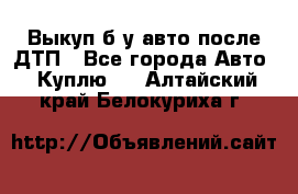 Выкуп б/у авто после ДТП - Все города Авто » Куплю   . Алтайский край,Белокуриха г.